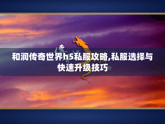 和润传奇世界h5私服攻略,私服选择与快速升级技巧 和润传奇世界h5私服攻略,私服选择与快速升级技巧