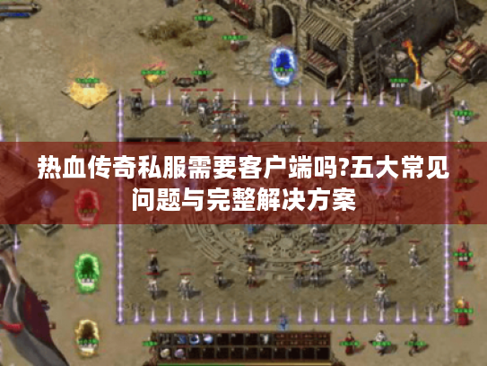 热血传奇私服需要客户端吗?五大常见问题与完整解决方案 热血传奇私服需要客户端吗?五大常见问题与完整解决方案