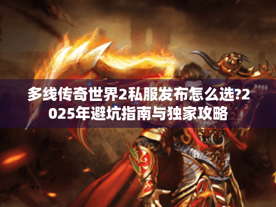 多线传奇世界2私服发布怎么选?2025年避坑指南与独家攻略 多线传奇世界2私服发布怎么选?2025年避坑指南与独家攻略