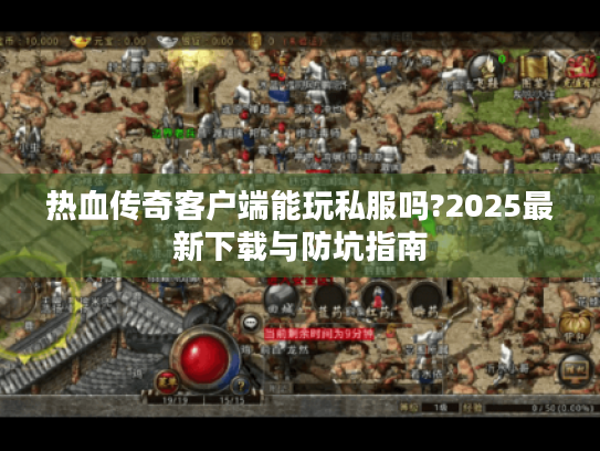 热血传奇客户端能玩私服吗?2025最新下载与防坑指南