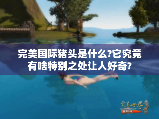 完美国际猪头是什么?它究竟有啥特别之处让人好奇? 完美国际猪头是什么?它究竟有啥特别之处让人好奇?
