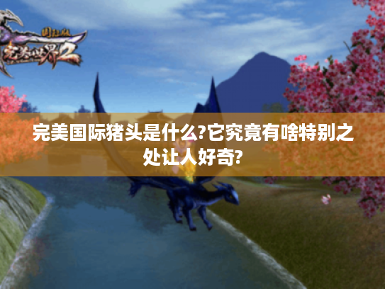 完美国际猪头是什么?它究竟有啥特别之处让人好奇? 完美国际猪头是什么?它究竟有啥特别之处让人好奇?