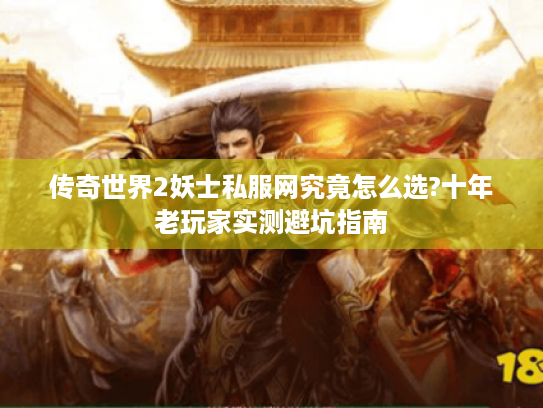 传奇世界2妖士私服网究竟怎么选?十年老玩家实测避坑指南 传奇世界2妖士私服网究竟怎么选?十年老玩家实测避坑指南