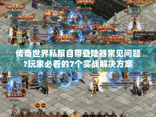 传奇世界私服自带登陆器常见问题?玩家必看的7个实战解决方案 传奇世界私服自带登陆器常见问题?玩家必看的7个实战解决方案
