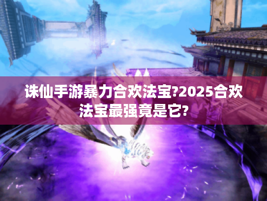 诛仙手游暴力合欢法宝?2025合欢法宝最强竟是它? 诛仙手游暴力合欢法宝?2025合欢法宝最强竟是它?