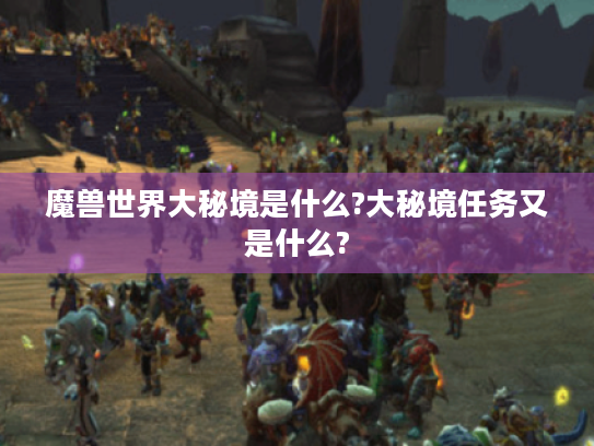 魔兽世界大秘境是什么?大秘境任务又是什么? 魔兽世界大秘境是什么?大秘境任务又是什么?