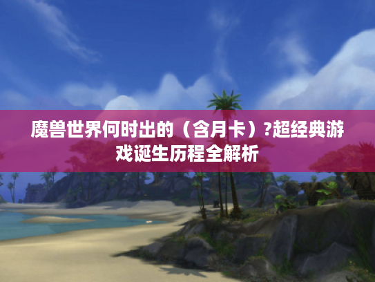 魔兽世界何时出的(含月卡)?超经典游戏诞生历程全解析 魔兽世界何时出的(含月卡)?超经典游戏诞生历程全解析