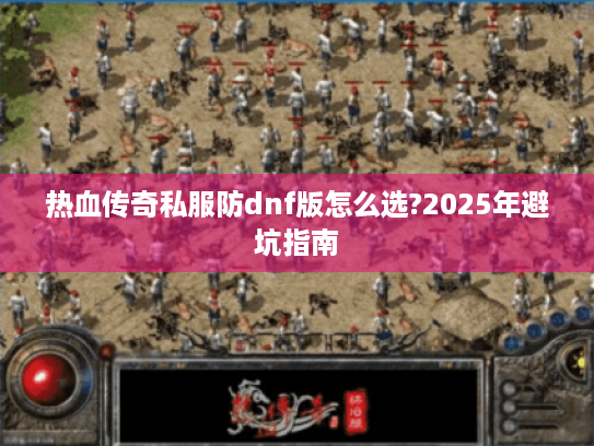 热血传奇私服防dnf版怎么选?2025年避坑指南 热血传奇私服防dnf版怎么选?2025年避坑指南