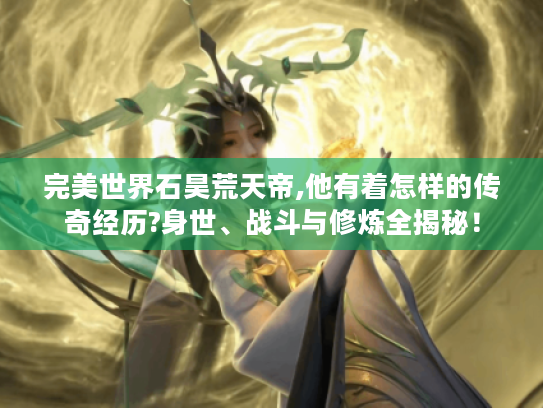 完美世界石昊荒天帝,他有着怎样的传奇经历?身世、战斗与修炼全揭秘! 完美世界石昊荒天帝,他有着怎样的传奇经历?身世、战斗与修炼全揭秘!