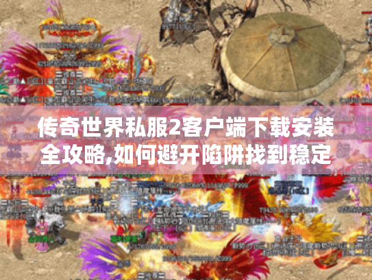 传奇世界私服2客户端下载安装全攻略,如何避开陷阱找到稳定版本?