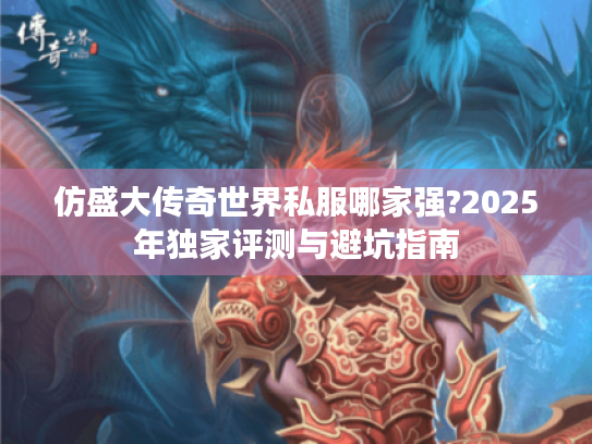 仿盛大传奇世界私服哪家强?2025年独家评测与避坑指南 仿盛大传奇世界私服哪家强?2025年独家评测与避坑指南