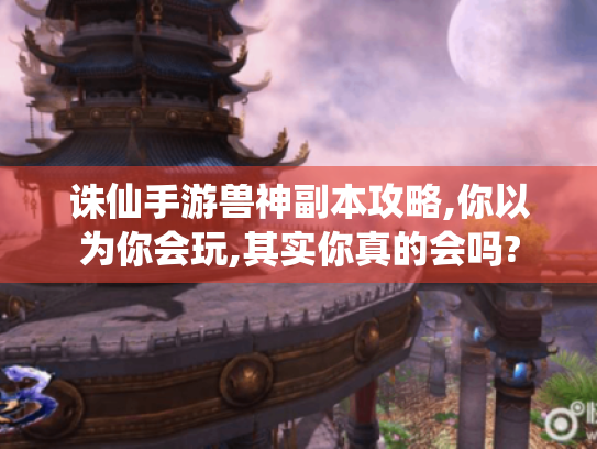 诛仙手游兽神副本攻略,你以为你会玩,其实你真的会吗?