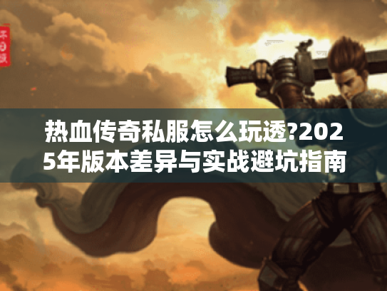 热血传奇私服怎么玩透?2025年版本差异与实战避坑指南