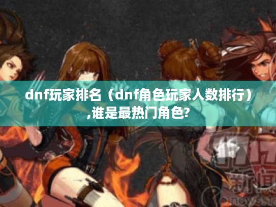 dnf玩家排名(dnf角色玩家人数排行),谁是最热门角色? dnf玩家排名(dnf角色玩家人数排行),谁是最热门角色?
