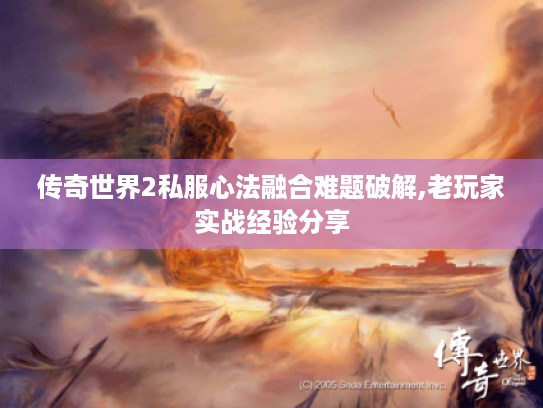 传奇世界2私服心法融合难题破解,老玩家实战经验分享 传奇世界2私服心法融合难题破解,老玩家实战经验分享