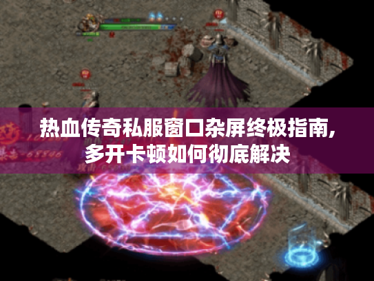 热血传奇私服窗口杂屏终极指南,多开卡顿如何彻底解决 热血传奇私服窗口杂屏终极指南,多开卡顿如何彻底解决