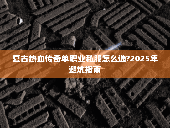 复古热血传奇单职业私服怎么选?2025年避坑指南