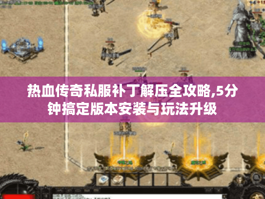 热血传奇私服补丁解压全攻略,5分钟搞定版本安装与玩法升级