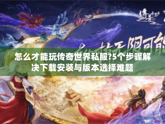 怎么才能玩传奇世界私服?5个步骤解决下载安装与版本选择难题