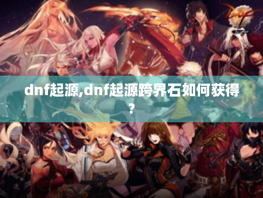 dnf起源,dnf起源跨界石如何获得? dnf起源,dnf起源跨界石如何获得?