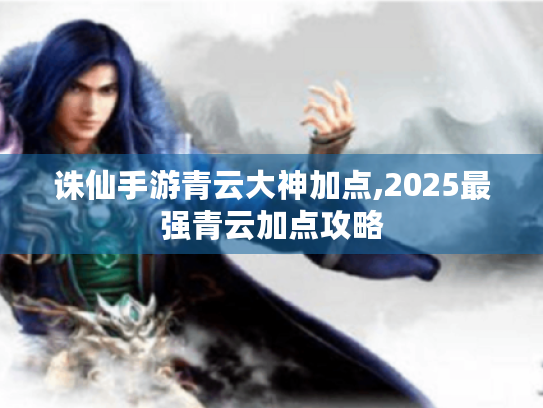诛仙手游青云大神加点,2025最强青云加点攻略 诛仙手游青云大神加点,2025最强青云加点攻略