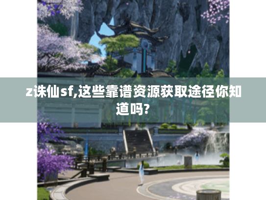 z诛仙sf,这些靠谱资源获取途径你知道吗? z诛仙sf,这些靠谱资源获取途径你知道吗?