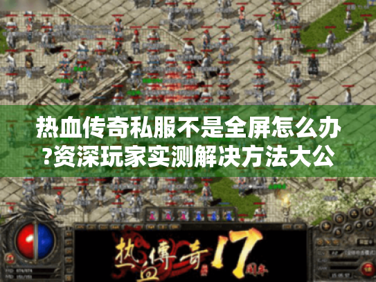 热血传奇私服不是全屏怎么办?资深玩家实测解决方法大公开