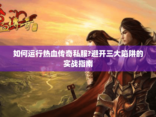 如何运行热血传奇私服?避开三大陷阱的实战指南