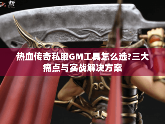 热血传奇私服GM工具怎么选?三大痛点与实战解决方案 热血传奇私服GM工具怎么选?三大痛点与实战解决方案