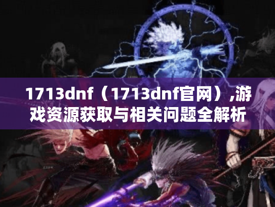 1713dnf(1713dnf官网),游戏资源获取与相关问题全解析 1713dnf(1713dnf官网),游戏资源获取与相关问题全解析