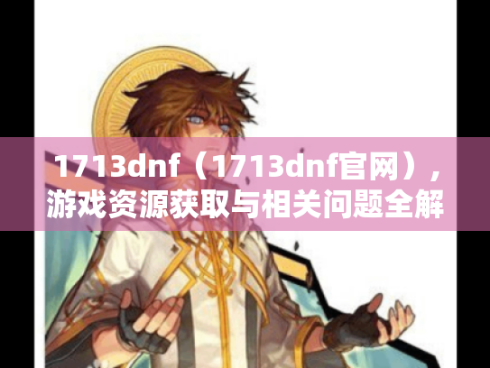 1713dnf(1713dnf官网),游戏资源获取与相关问题全解析 1713dnf(1713dnf官网),游戏资源获取与相关问题全解析