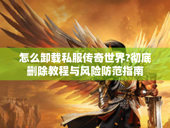 怎么卸载私服传奇世界?彻底删除教程与风险防范指南