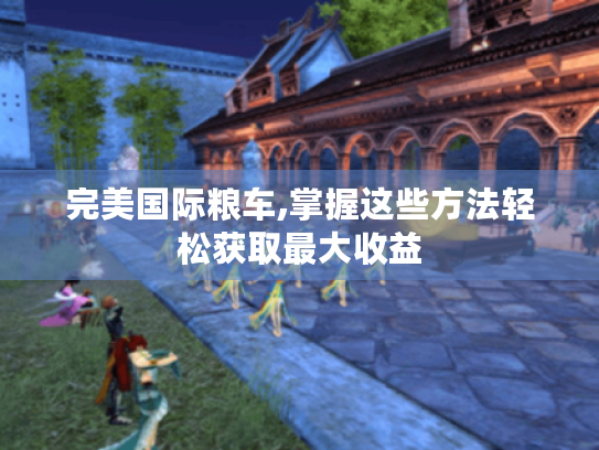 完美国际粮车,掌握这些方法轻松获取最大收益 完美国际粮车,掌握这些方法轻松获取最大收益