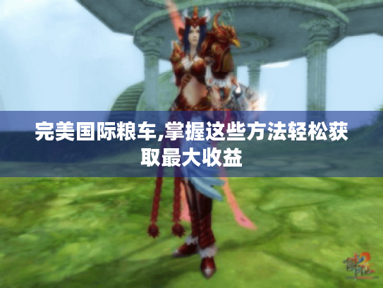 完美国际粮车,掌握这些方法轻松获取最大收益 完美国际粮车,掌握这些方法轻松获取最大收益
