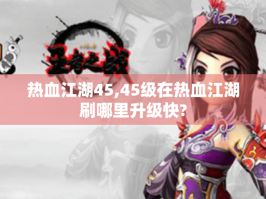 热血江湖45,45级在热血江湖刷哪里升级快? 热血江湖45,45级在热血江湖刷哪里升级快?
