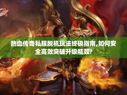 热血传奇私服脱机玩法终极指南,如何安全高效突破升级瓶颈? 热血传奇私服脱机玩法终极指南,如何安全高效突破升级瓶颈?