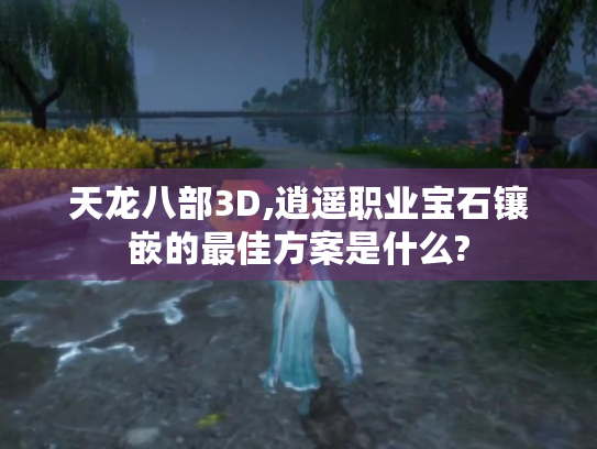 天龙八部3D,逍遥职业宝石镶嵌的最佳方案是什么? 天龙八部3D,逍遥职业宝石镶嵌的最佳方案是什么?