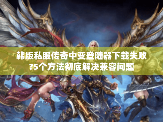 韩版私服传奇中变登陆器下载失败?5个方法彻底解决兼容问题