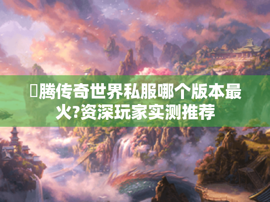 龍腾传奇世界私服哪个版本最火?资深玩家实测推荐 龍腾传奇世界私服哪个版本最火?资深玩家实测推荐