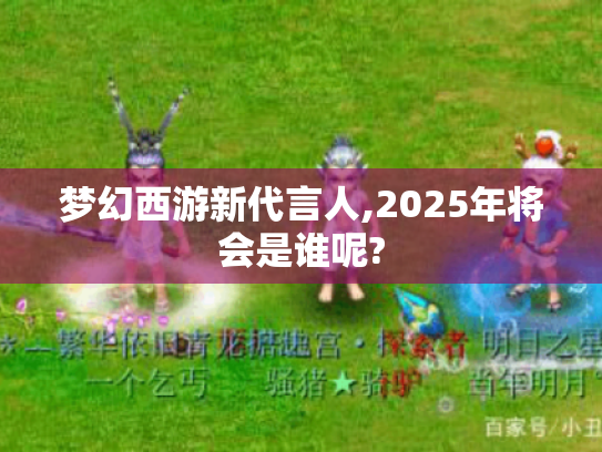 梦幻西游新代言人,2025年将会是谁呢? 梦幻西游新代言人,2025年将会是谁呢?