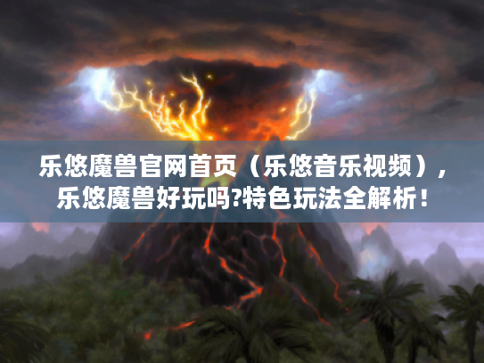 乐悠魔兽官网首页(乐悠音乐视频),乐悠魔兽好玩吗?特色玩法全解析! 乐悠魔兽官网首页(乐悠音乐视频),乐悠魔兽好玩吗?特色玩法全解析!