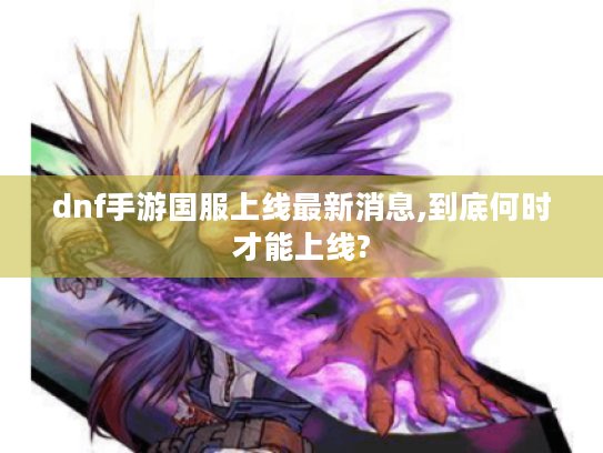 dnf手游国服上线最新消息,到底何时才能上线? dnf手游国服上线最新消息,到底何时才能上线?