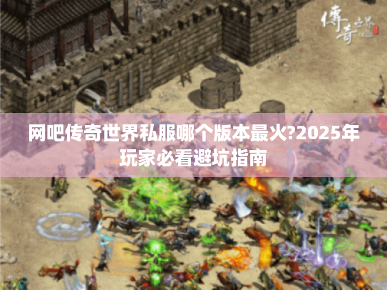 网吧传奇世界私服哪个版本最火?2025年玩家必看避坑指南