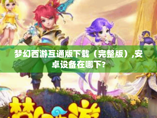梦幻西游互通版下载(完整版),安卓设备在哪下? 梦幻西游互通版下载(完整版),安卓设备在哪下?