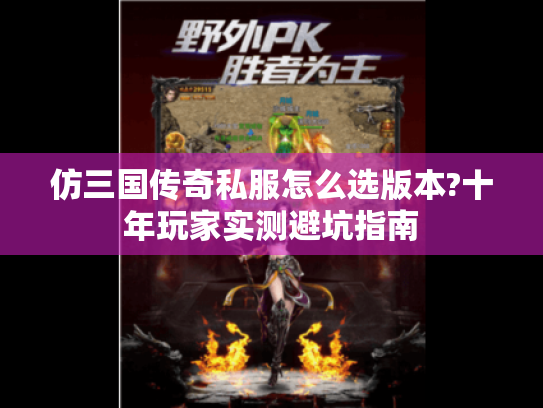 仿三国传奇私服怎么选版本?十年玩家实测避坑指南 仿三国传奇私服怎么选版本?十年玩家实测避坑指南
