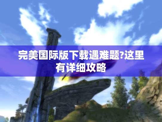完美国际版下载遇难题?这里有详细攻略 完美国际版下载遇难题?这里有详细攻略