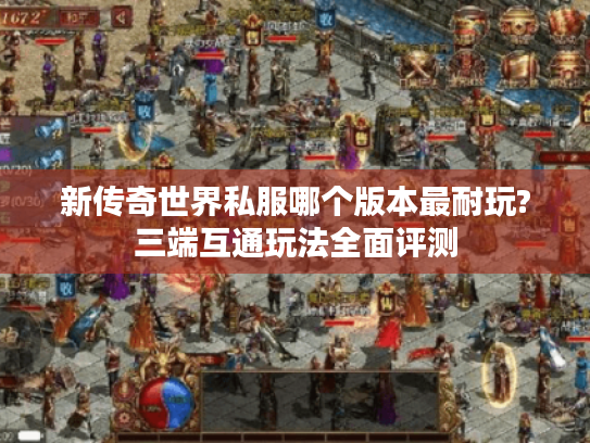 新传奇世界私服哪个版本最耐玩?三端互通玩法全面评测 新传奇世界私服哪个版本最耐玩?三端互通玩法全面评测