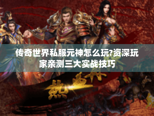 传奇世界私服元神怎么玩?资深玩家亲测三大实战技巧 传奇世界私服元神怎么玩?资深玩家亲测三大实战技巧