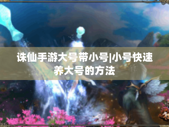 诛仙手游大号带小号|小号快速养大号的方法 诛仙手游大号带小号|小号快速养大号的方法