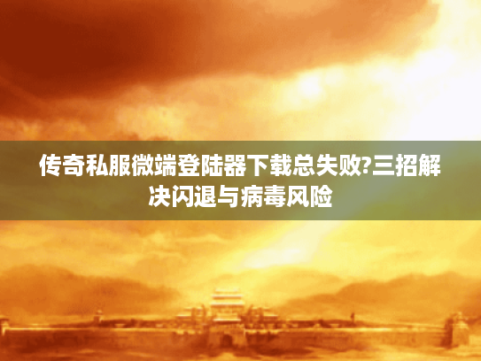 传奇私服微端登陆器下载总失败?三招解决闪退与病毒风险